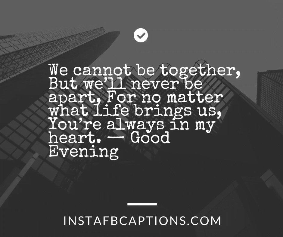 We cannot be together, But we’ll never be apart, For no matter what life brings us, You’re always in my heart. — Good Evening  - Instagram Captions for Evening Vibes - 220+ Fascinating Instagram Captions For Your Cozy Evening [2023]