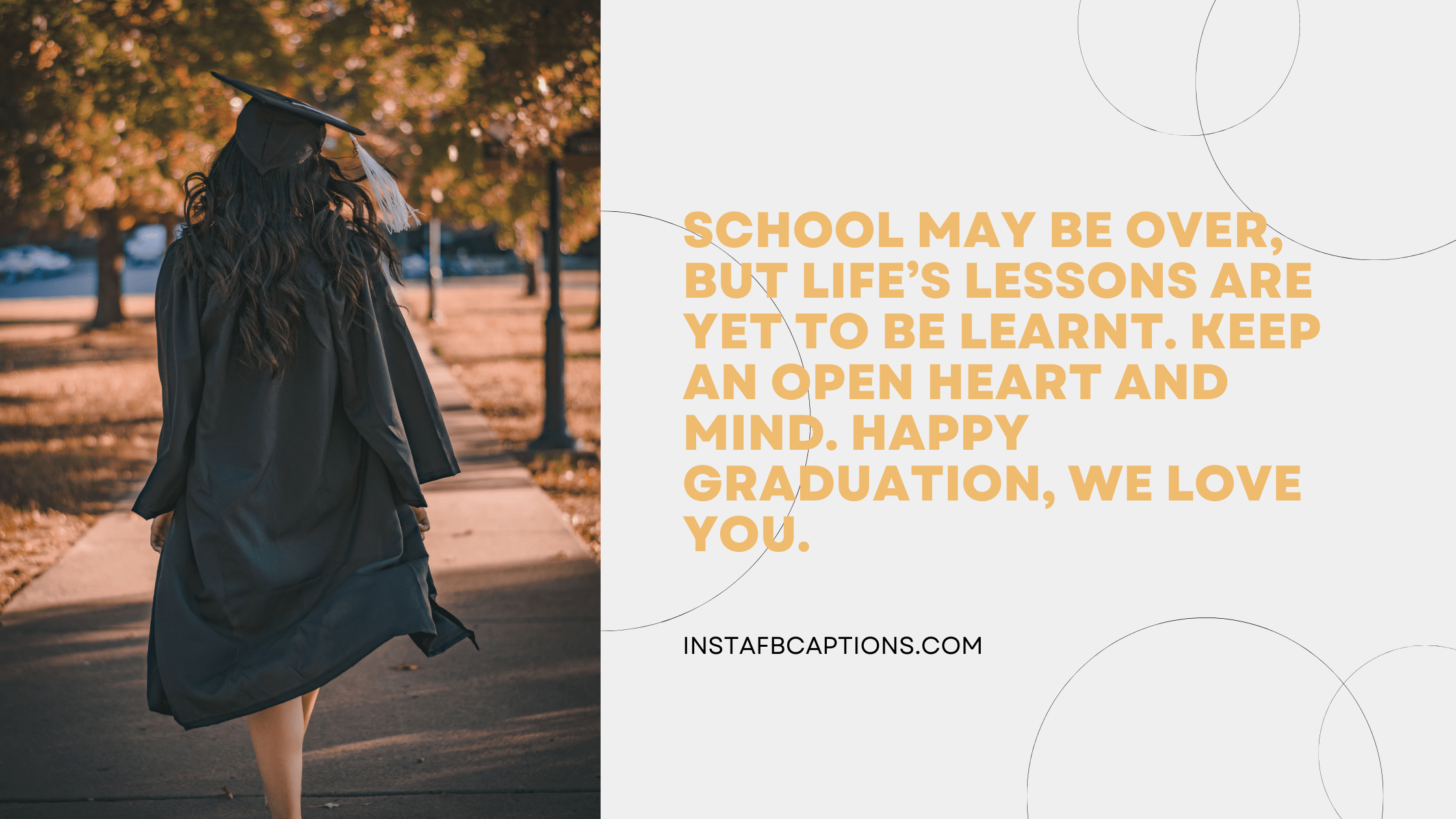 School may be over, but life’s lessons are yet to be learned. Keep an open heart and mind. Happy graduation, we love you. graduation captions - Graduation Wishes from Parents - 420+ Classy Graduation Instagram Captions To Commemorate